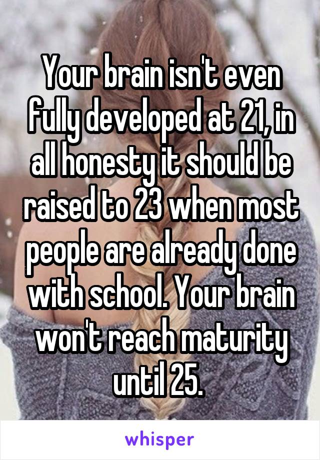 Your brain isn't even fully developed at 21, in all honesty it should be raised to 23 when most people are already done with school. Your brain won't reach maturity until 25. 