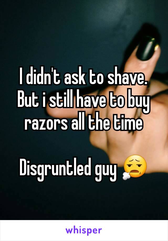 I didn't ask to shave. But i still have to buy razors all the time

Disgruntled guy 😧