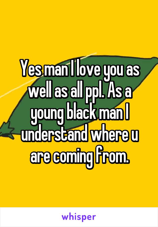 Yes man I love you as well as all ppl. As a young black man I understand where u are coming from.