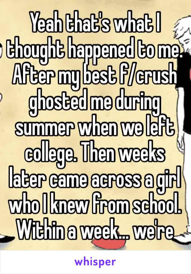 Yeah that's what I thought happened to me. After my best f/crush ghosted me during summer when we left college. Then weeks later came across a girl who I knew from school. Within a week… we're over.