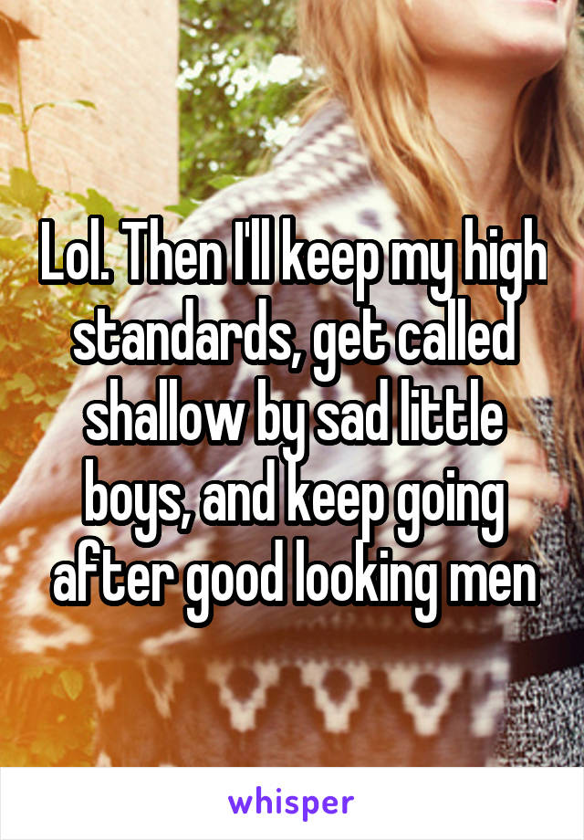 Lol. Then I'll keep my high standards, get called shallow by sad little boys, and keep going after good looking men