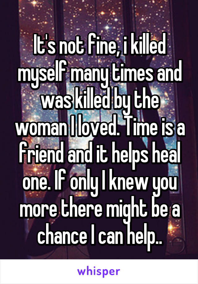 It's not fine, i killed myself many times and was killed by the woman I loved. Time is a friend and it helps heal one. If only I knew you more there might be a chance I can help..