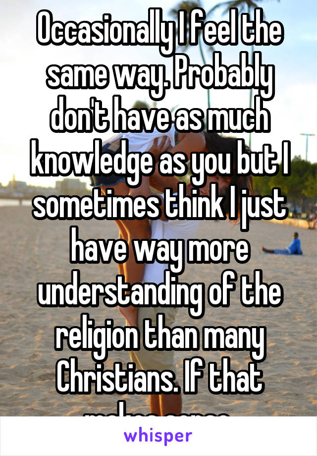 Occasionally I feel the same way. Probably don't have as much knowledge as you but I sometimes think I just have way more understanding of the religion than many Christians. If that makes sense.