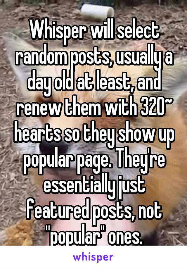 Whisper will select random posts, usually a day old at least, and renew them with 320~ hearts so they show up popular page. They're essentially just featured posts, not "popular" ones.
