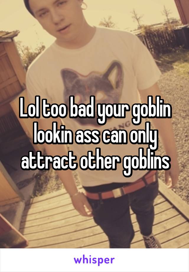 Lol too bad your goblin lookin ass can only attract other goblins