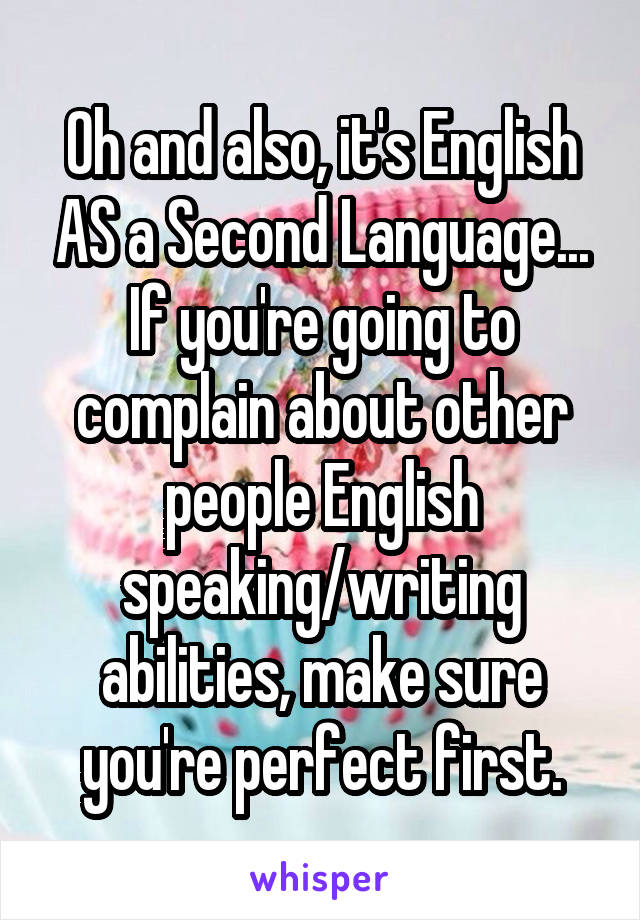 Oh and also, it's English AS a Second Language... If you're going to complain about other people English speaking/writing abilities, make sure you're perfect first.