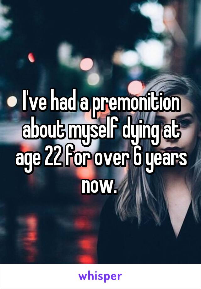 I've had a premonition about myself dying at age 22 for over 6 years now. 
