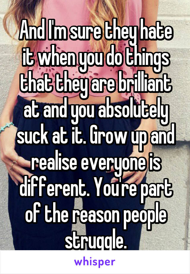 And I'm sure they hate it when you do things that they are brilliant at and you absolutely suck at it. Grow up and realise everyone is different. You're part of the reason people struggle.