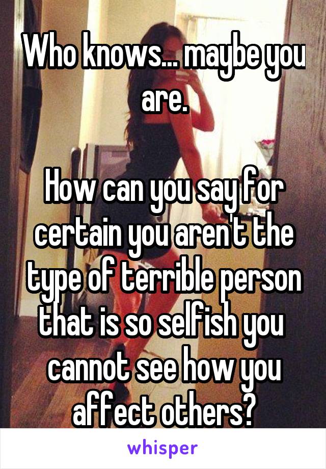 Who knows... maybe you are.

How can you say for certain you aren't the type of terrible person that is so selfish you  cannot see how you affect others?