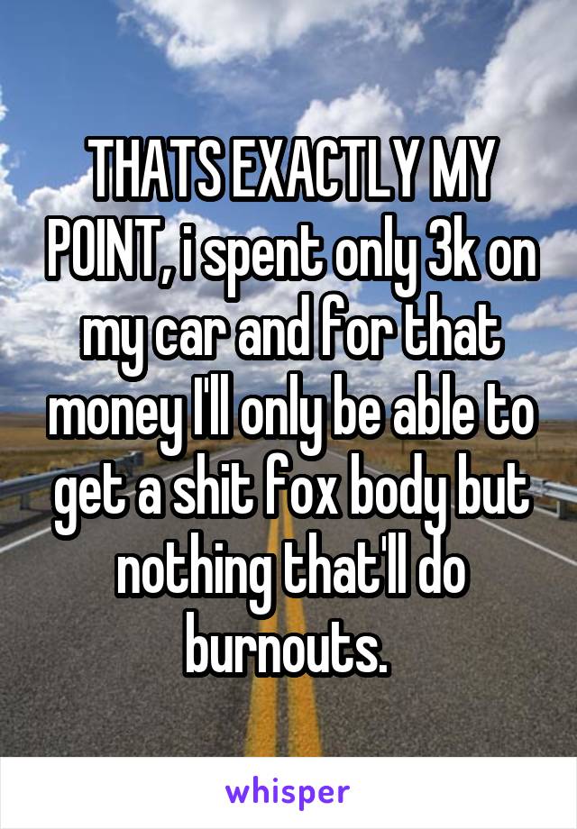 THATS EXACTLY MY POINT, i spent only 3k on my car and for that money I'll only be able to get a shit fox body but nothing that'll do burnouts. 