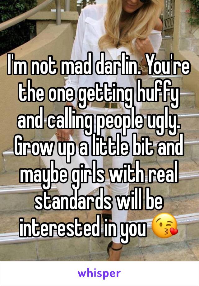 I'm not mad darlin. You're the one getting huffy and calling people ugly. Grow up a little bit and maybe girls with real standards will be interested in you 😘