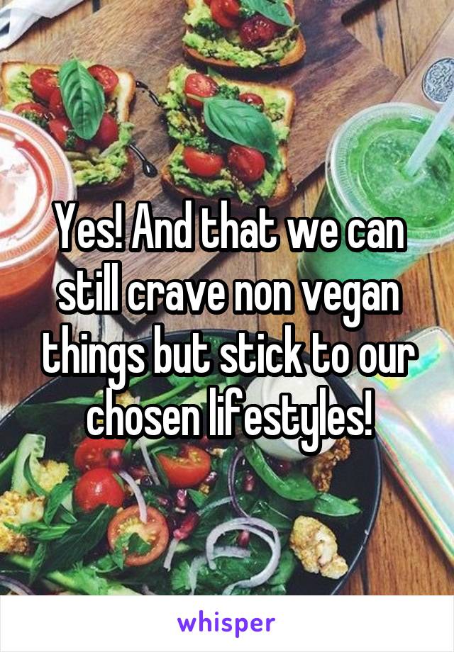 Yes! And that we can still crave non vegan things but stick to our chosen lifestyles!
