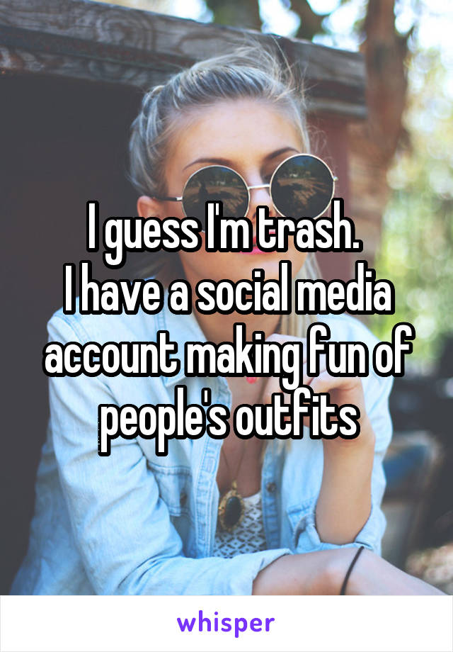 I guess I'm trash. 
I have a social media account making fun of people's outfits