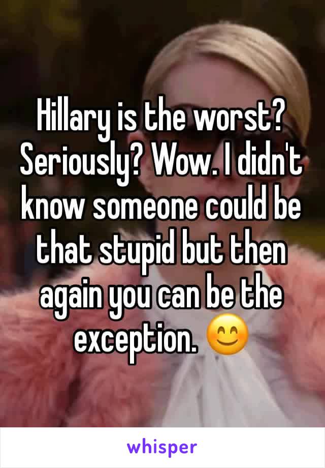Hillary is the worst? Seriously? Wow. I didn't know someone could be that stupid but then again you can be the exception. 😊