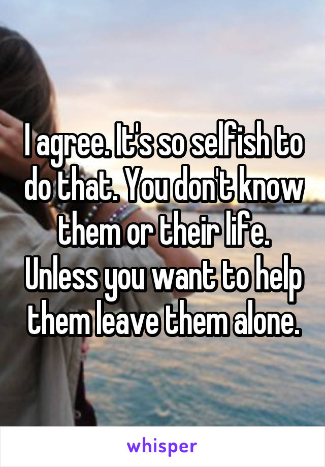 I agree. It's so selfish to do that. You don't know them or their life. Unless you want to help them leave them alone.