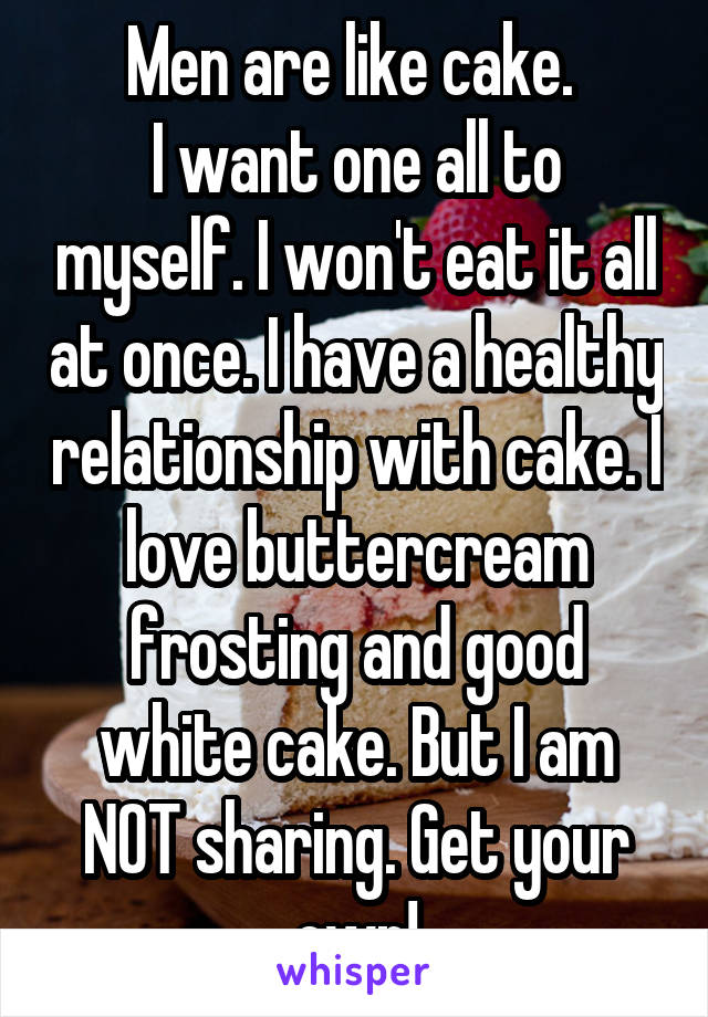 Men are like cake. 
I want one all to myself. I won't eat it all at once. I have a healthy relationship with cake. I love buttercream frosting and good white cake. But I am NOT sharing. Get your own!