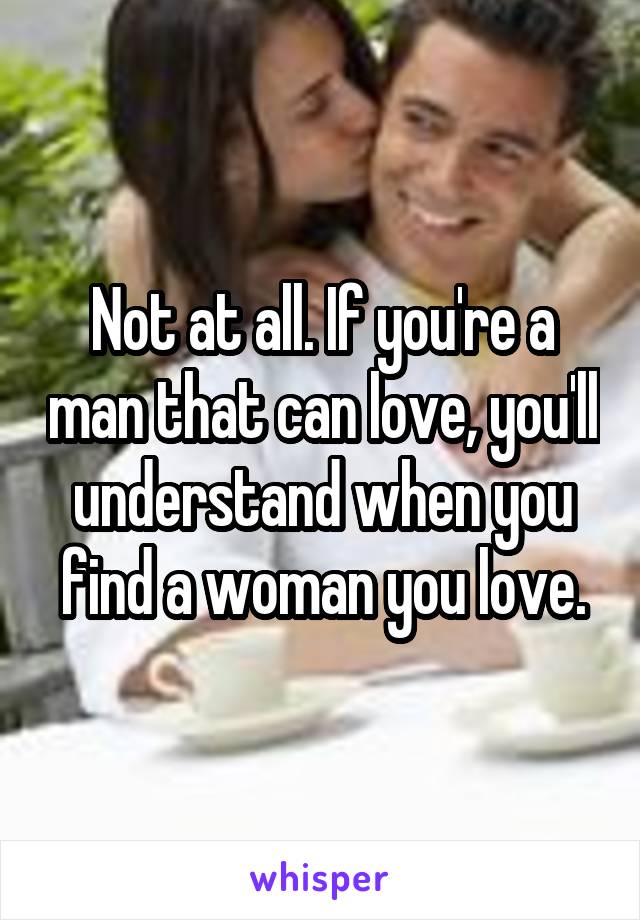Not at all. If you're a man that can love, you'll understand when you find a woman you love.