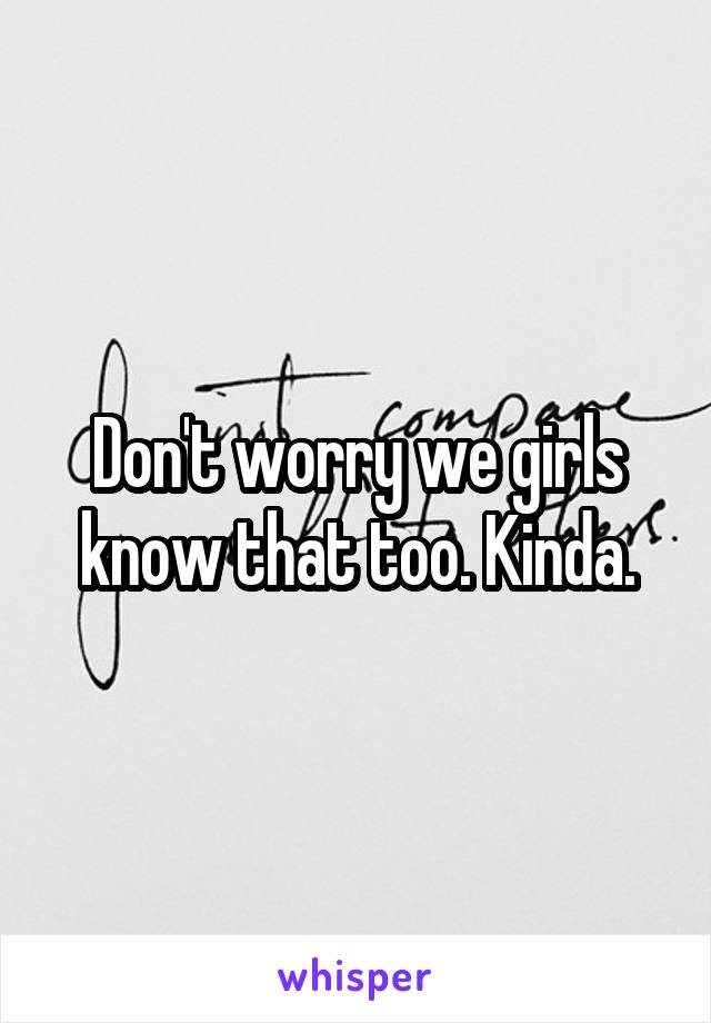 Don't worry we girls know that too. Kinda.