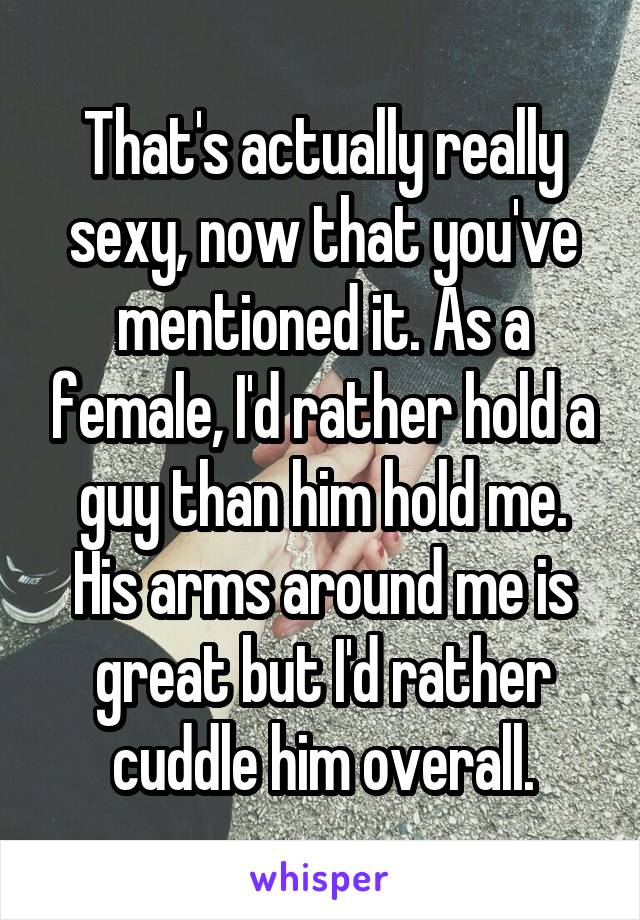 That's actually really sexy, now that you've mentioned it. As a female, I'd rather hold a guy than him hold me. His arms around me is great but I'd rather cuddle him overall.