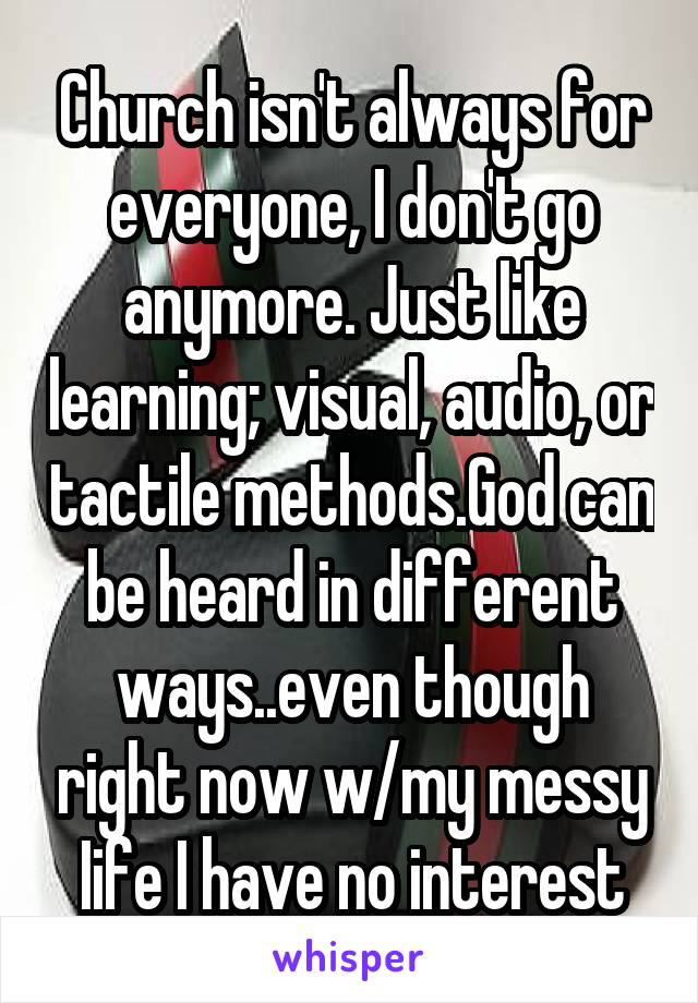 Church isn't always for everyone, I don't go anymore. Just like learning; visual, audio, or tactile methods.God can be heard in different ways..even though right now w/my messy Iife I have no interest