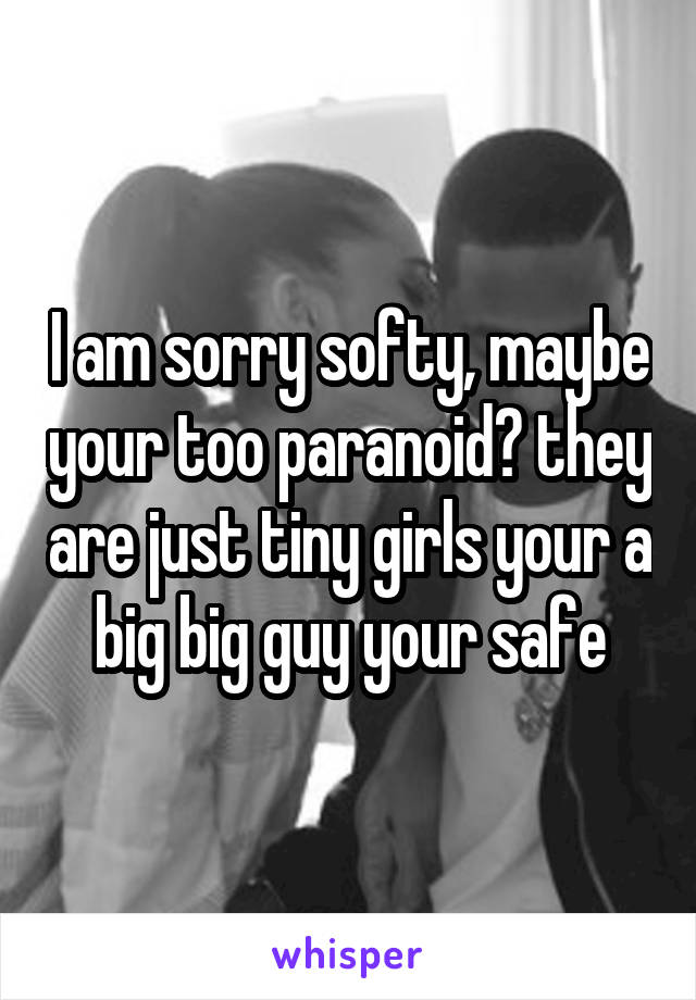 I am sorry softy, maybe your too paranoid? they are just tiny girls your a big big guy your safe