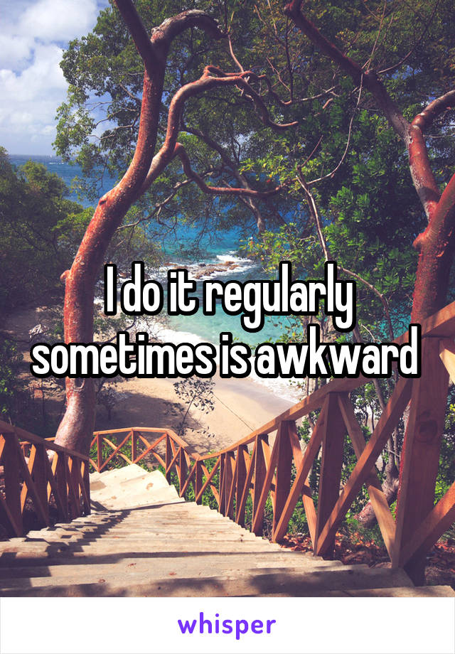 I do it regularly sometimes is awkward 
