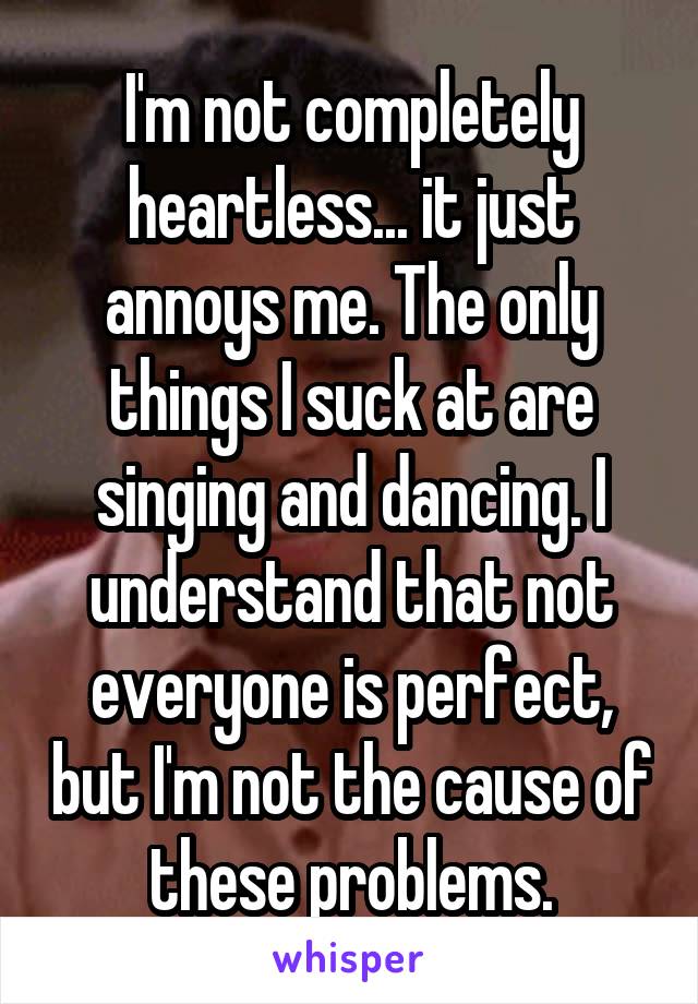 I'm not completely heartless... it just annoys me. The only things I suck at are singing and dancing. I understand that not everyone is perfect, but I'm not the cause of these problems.