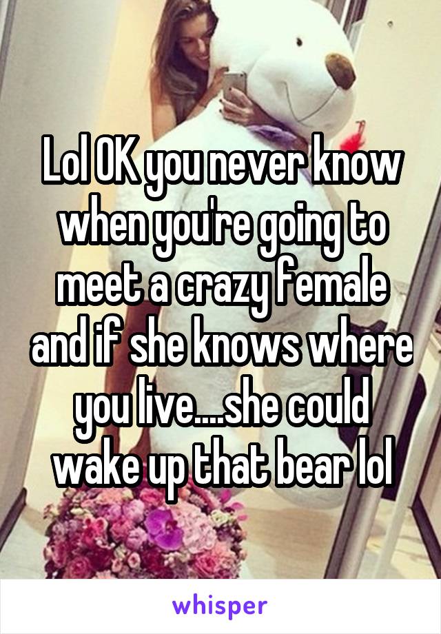 Lol OK you never know when you're going to meet a crazy female and if she knows where you live....she could wake up that bear lol