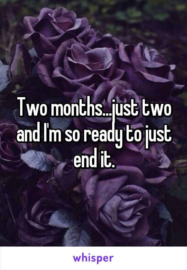 Two months...just two and I'm so ready to just end it.