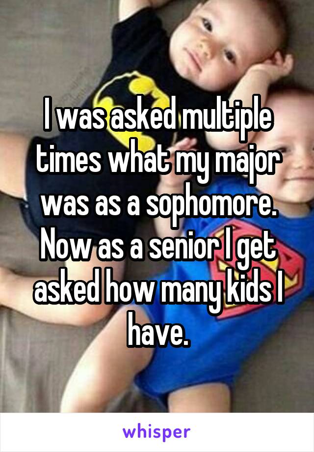 I was asked multiple times what my major was as a sophomore. Now as a senior I get asked how many kids I have.
