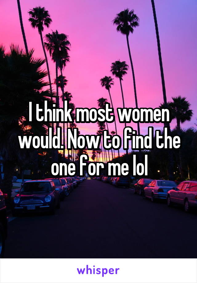 I think most women would. Now to find the one for me lol