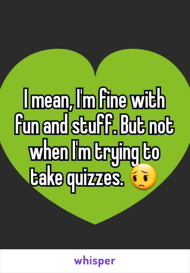 I mean, I'm fine with fun and stuff. But not when I'm trying to take quizzes. 😔