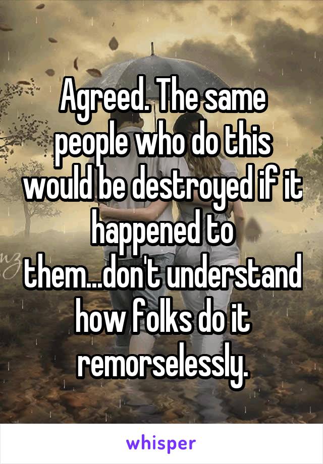 Agreed. The same people who do this would be destroyed if it happened to them...don't understand how folks do it remorselessly.