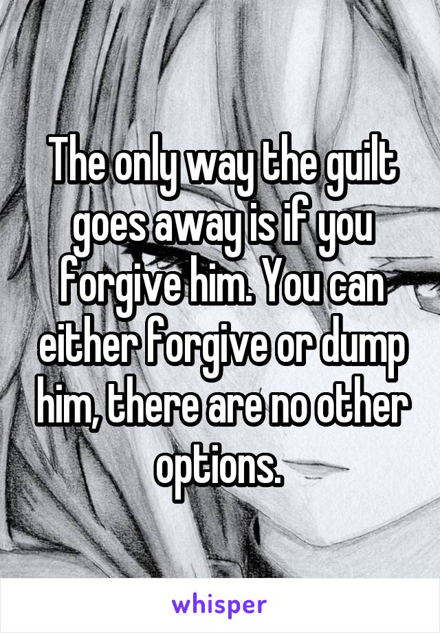 The only way the guilt goes away is if you forgive him. You can either forgive or dump him, there are no other options. 