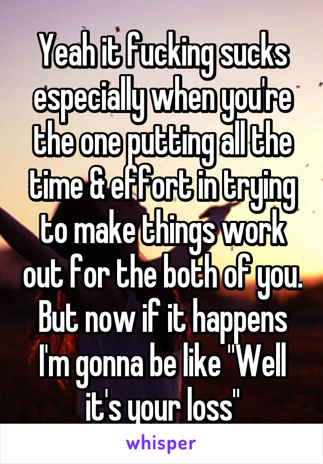 Yeah it fucking sucks especially when you're the one putting all the time & effort in trying to make things work out for the both of you. But now if it happens I'm gonna be like "Well it's your loss"