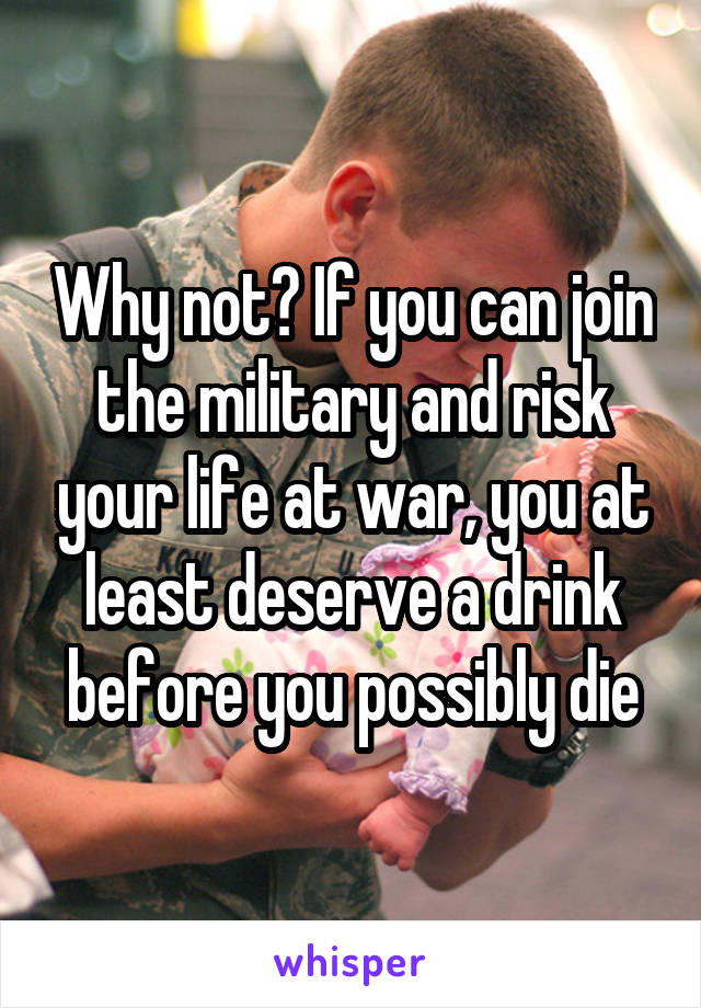 Why not? If you can join the military and risk your life at war, you at least deserve a drink before you possibly die