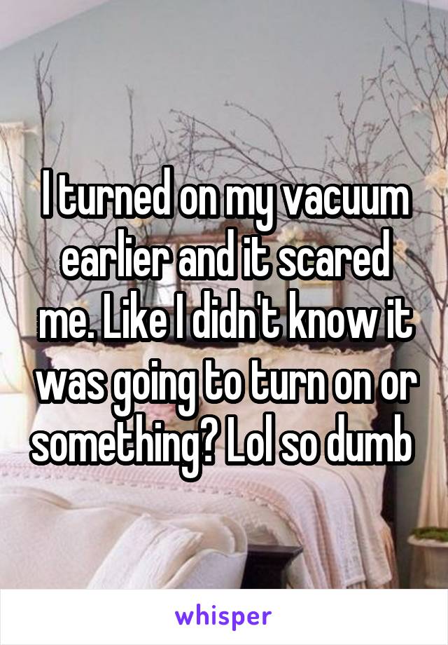 I turned on my vacuum earlier and it scared me. Like I didn't know it was going to turn on or something? Lol so dumb 