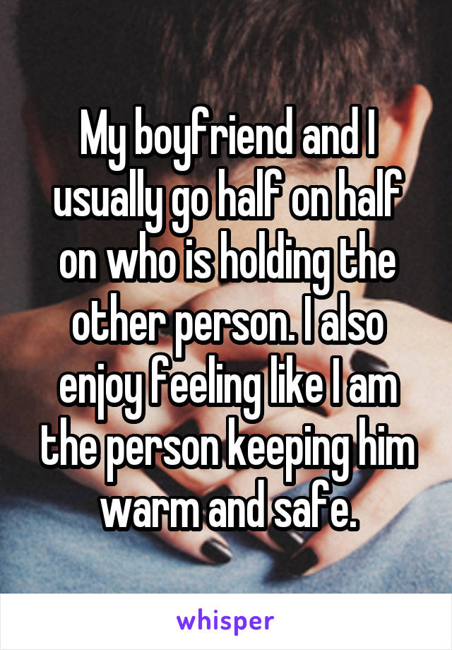 My boyfriend and I usually go half on half on who is holding the other person. I also enjoy feeling like I am the person keeping him warm and safe.