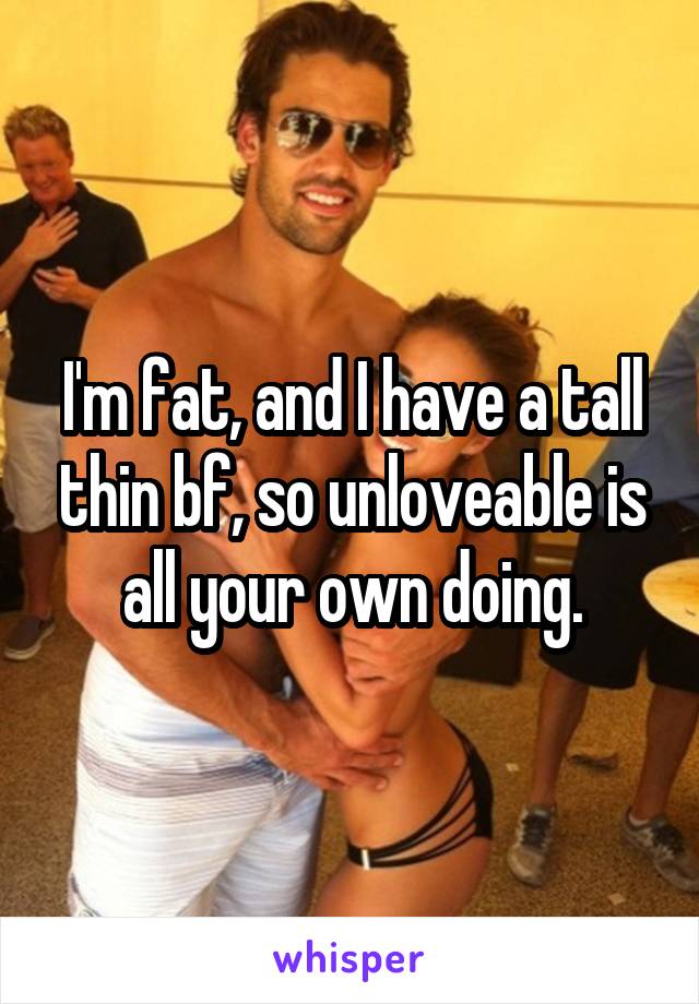 I'm fat, and I have a tall thin bf, so unloveable is all your own doing.