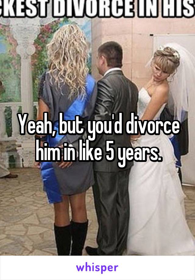 Yeah, but you'd divorce him in like 5 years.