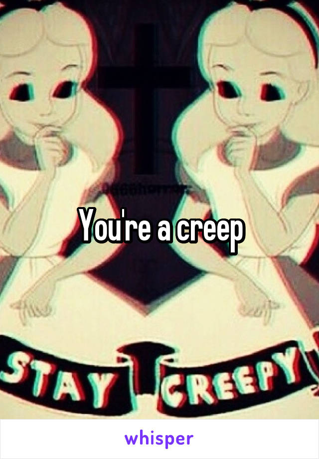 You're a creep