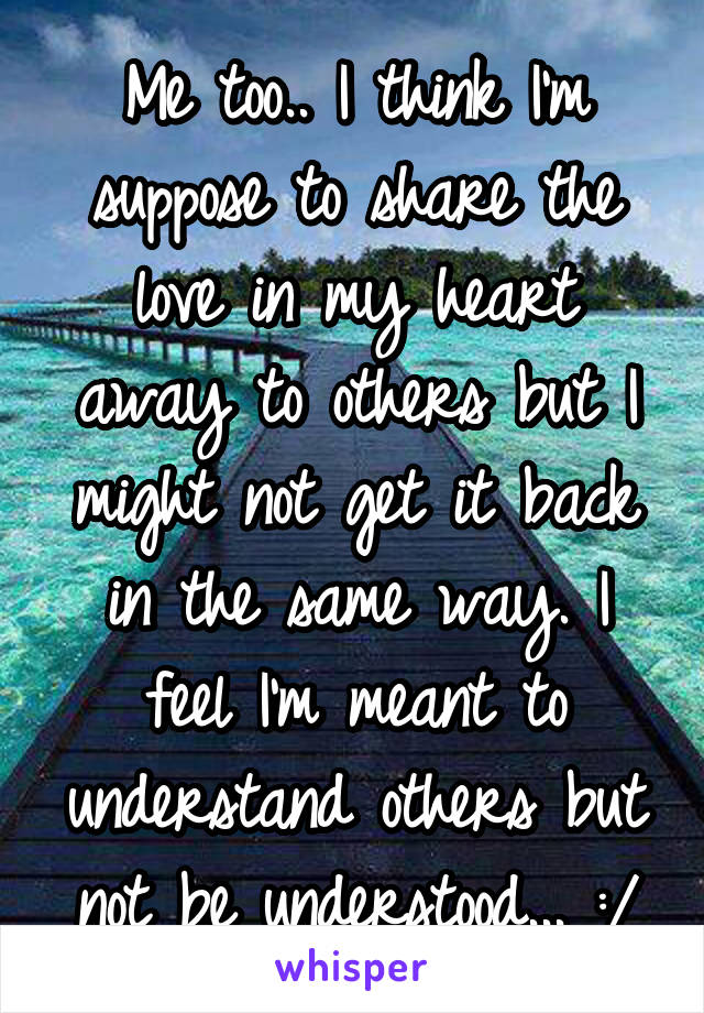 Me too.. I think I'm suppose to share the love in my heart away to others but I might not get it back in the same way. I feel I'm meant to understand others but not be understood... :/