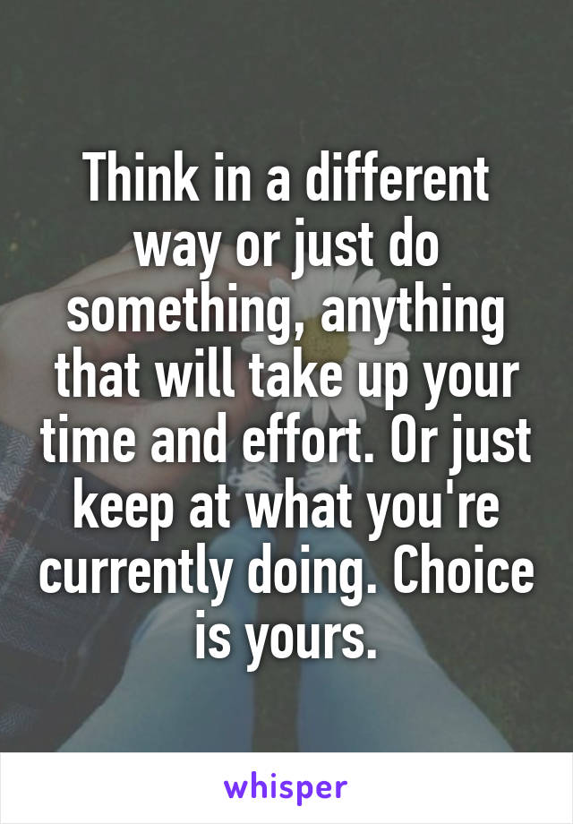 Think in a different way or just do something, anything that will take up your time and effort. Or just keep at what you're currently doing. Choice is yours.