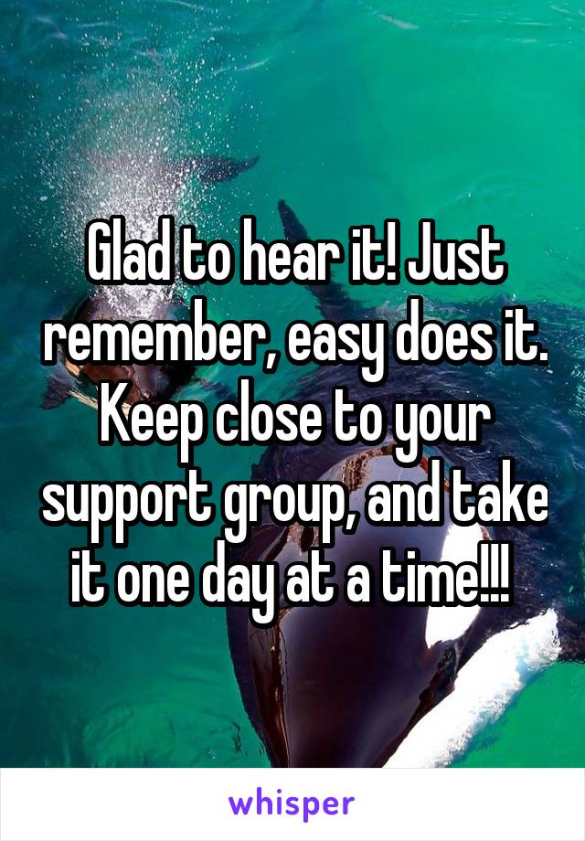 Glad to hear it! Just remember, easy does it. Keep close to your support group, and take it one day at a time!!! 