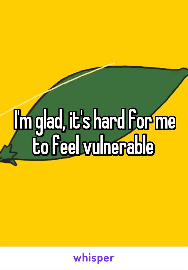 I'm glad, it's hard for me to feel vulnerable 