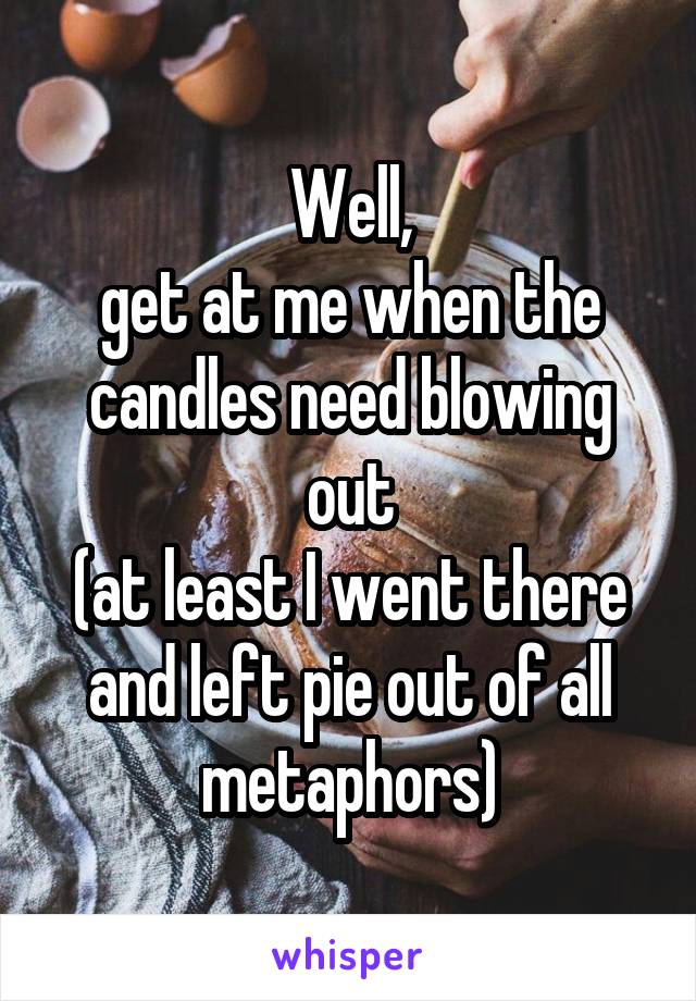 Well,
get at me when the candles need blowing out
(at least I went there and left pie out of all metaphors)