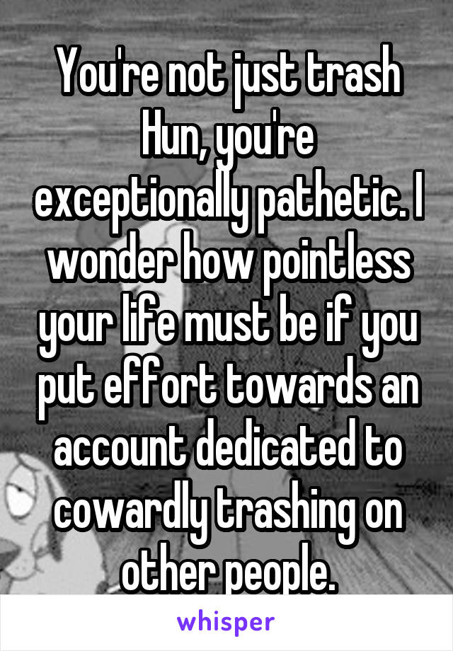 You're not just trash Hun, you're exceptionally pathetic. I wonder how pointless your life must be if you put effort towards an account dedicated to cowardly trashing on other people.