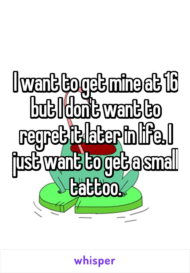 I want to get mine at 16 but I don't want to regret it later in life. I just want to get a small tattoo.