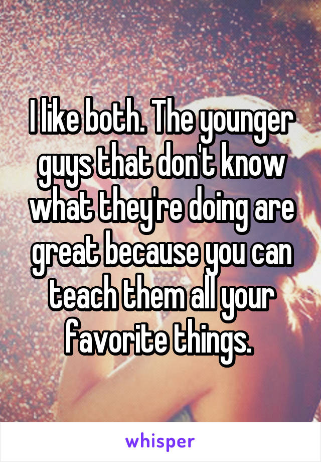 I like both. The younger guys that don't know what they're doing are great because you can teach them all your favorite things. 