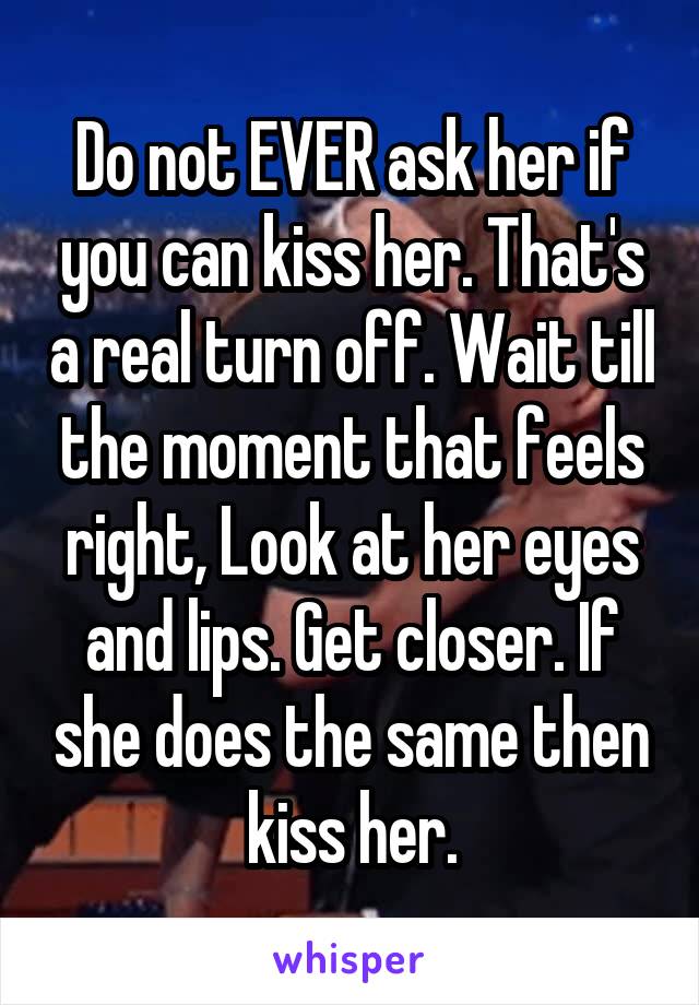 Do not EVER ask her if you can kiss her. That's a real turn off. Wait till the moment that feels right, Look at her eyes and lips. Get closer. If she does the same then kiss her.